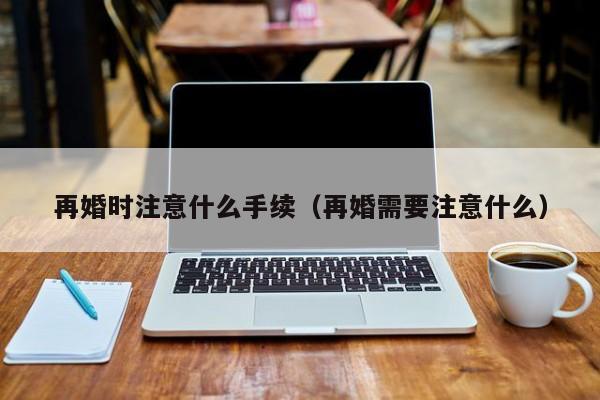 再婚时注意什么手续（再婚需要注意什么）