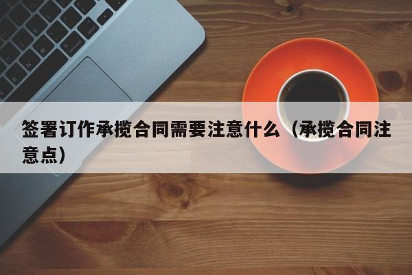 签署订作承揽合同需要注意什么（承揽合同注意点）