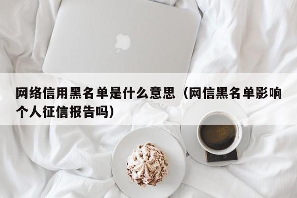 网络信用黑名单是什么意思（网信黑名单影响个人征信报告吗）