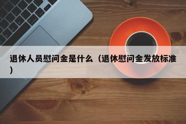 退休人员慰问金是什么（退休慰问金发放标准）