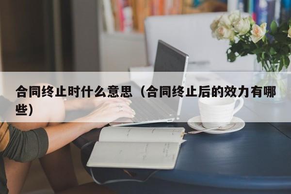 合同终止时什么意思（合同终止后的效力有哪些）