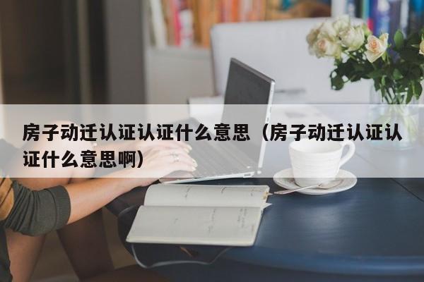 房子动迁认证认证什么意思（房子动迁认证认证什么意思啊）