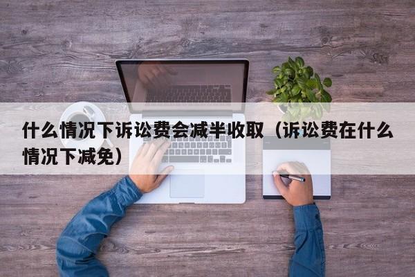 什么情况下诉讼费会减半收取（诉讼费在什么情况下减免）