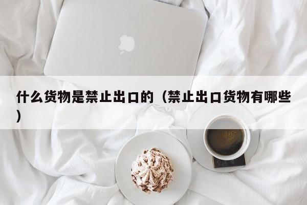 什么货物是禁止出口的（禁止出口货物有哪些）