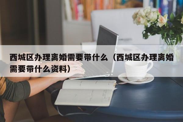 西城区办理离婚需要带什么（西城区办理离婚需要带什么资料）