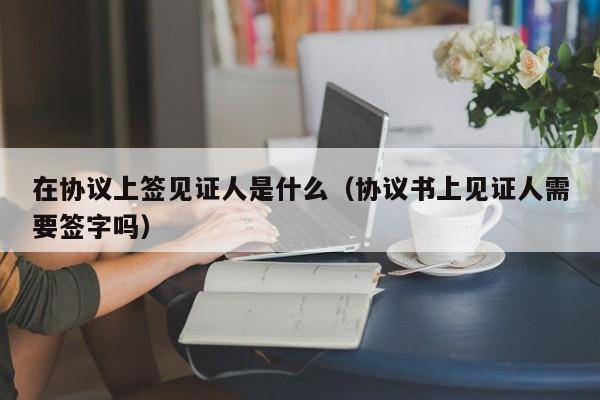 在协议上签见证人是什么（协议书上见证人需要签字吗）