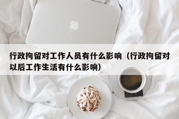 行政拘留对工作人员有什么影响（行政拘留对以后工作生活有什么影响）