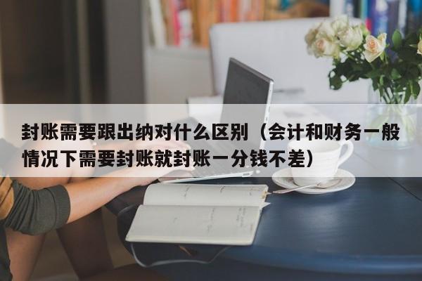 封账需要跟出纳对什么区别（会计和财务一般情况下需要封账就封账一分钱不差）