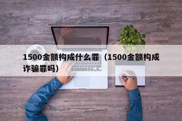 1500金额构成什么罪（1500金额构成诈骗罪吗）