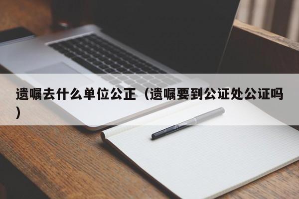 遗嘱去什么单位公正（遗嘱要到公证处公证吗）