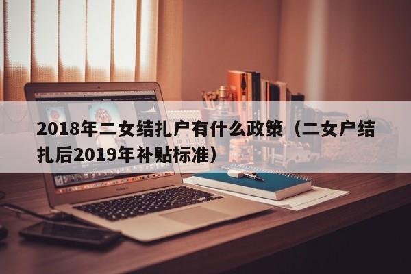 2018年二女结扎户有什么政策（二女户结扎后2019年补贴标准）