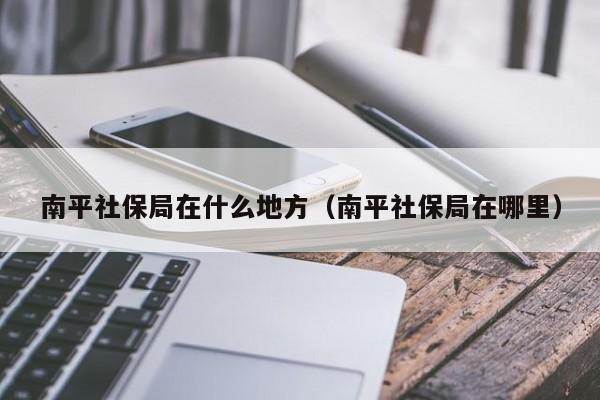 南平社保局在什么地方（南平社保局在哪里）