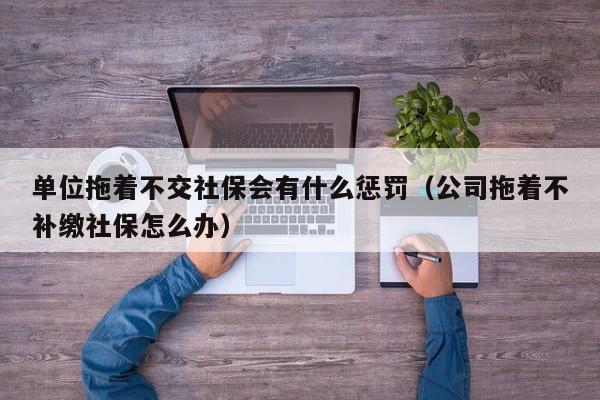 单位拖着不交社保会有什么惩罚（公司拖着不补缴社保怎么办）