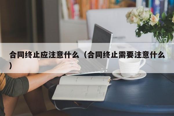 合同终止应注意什么（合同终止需要注意什么）