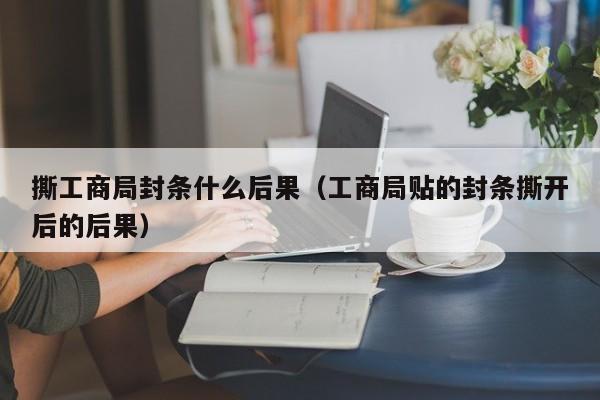 撕工商局封条什么后果（工商局贴的封条撕开后的后果）