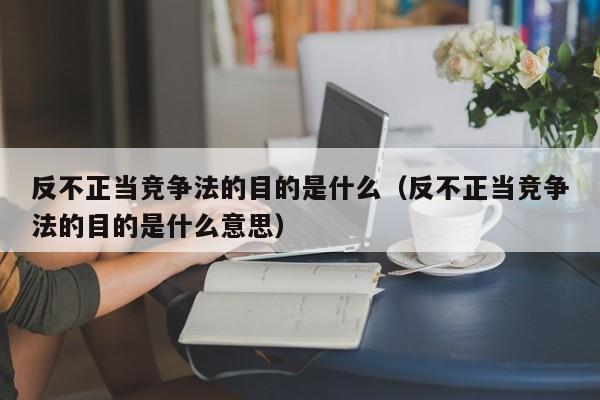 反不正当竞争法的目的是什么（反不正当竞争法的目的是什么意思）