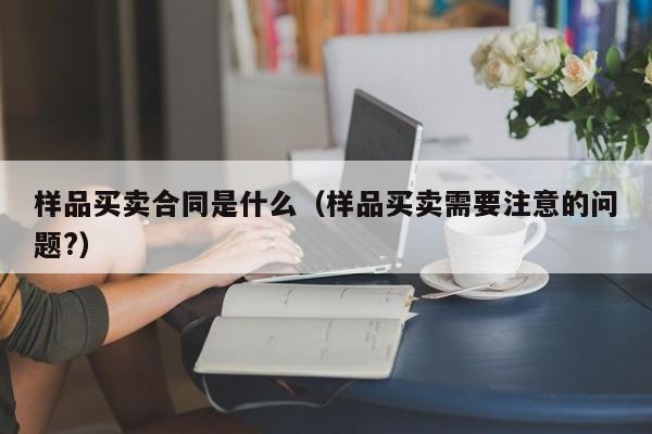 样品买卖合同是什么（样品买卖需要注意的问题?）