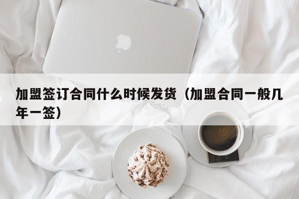 加盟签订合同什么时候发货（加盟合同一般几年一签）