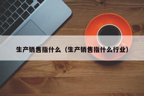 生产销售指什么（生产销售指什么行业）