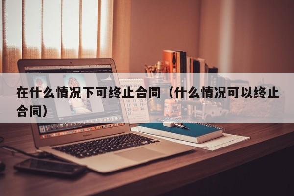 在什么情况下可终止合同（什么情况可以终止合同）