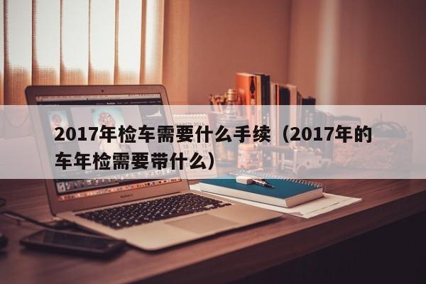 2017年检车需要什么手续（2017年的车年检需要带什么）