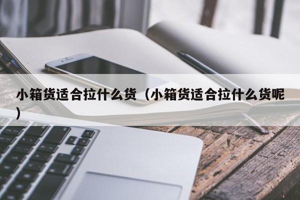 小箱货适合拉什么货（小箱货适合拉什么货呢）