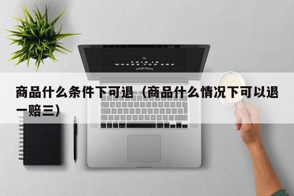 商品什么条件下可退（商品什么情况下可以退一赔三）