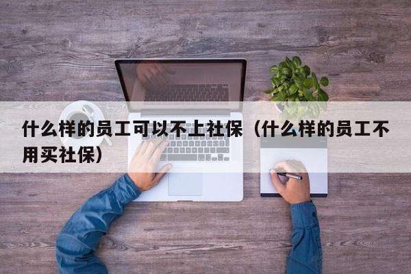 什么样的员工可以不上社保（什么样的员工不用买社保）