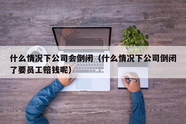 什么情况下公司会倒闭（什么情况下公司倒闭了要员工赔钱呢）