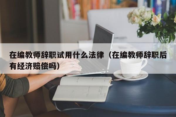 在编教师辞职试用什么法律（在编教师辞职后有经济赔偿吗）