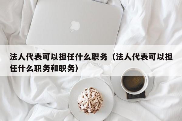 法人代表可以担任什么职务（法人代表可以担任什么职务和职务）