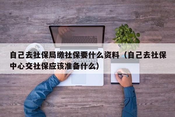 自己去社保局缴社保要什么资料（自己去社保中心交社保应该准备什么）