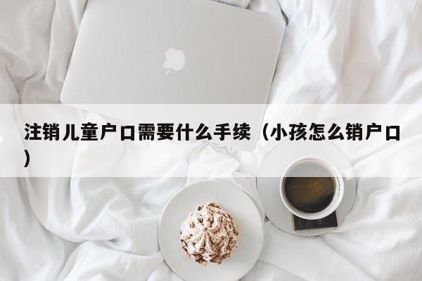 注销儿童户口需要什么手续（小孩怎么销户口）