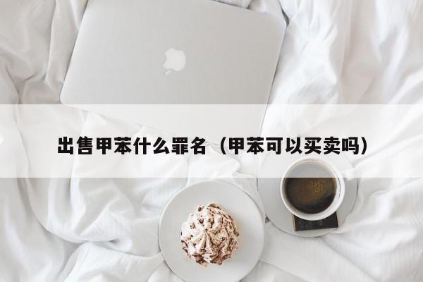 出售甲苯什么罪名（甲苯可以买卖吗）