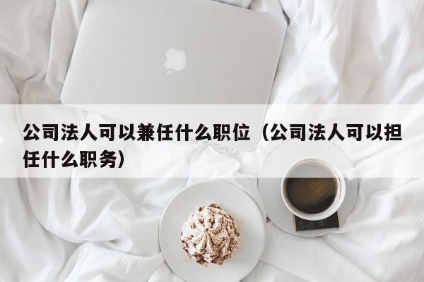 公司法人可以兼任什么职位（公司法人可以担任什么职务）