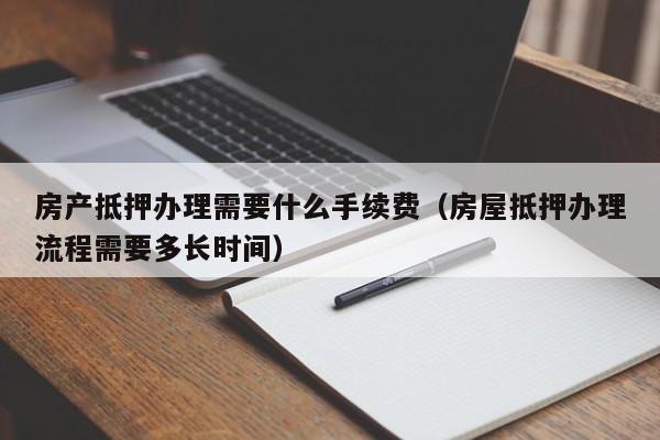 房产抵押办理需要什么手续费（房屋抵押办理流程需要多长时间）