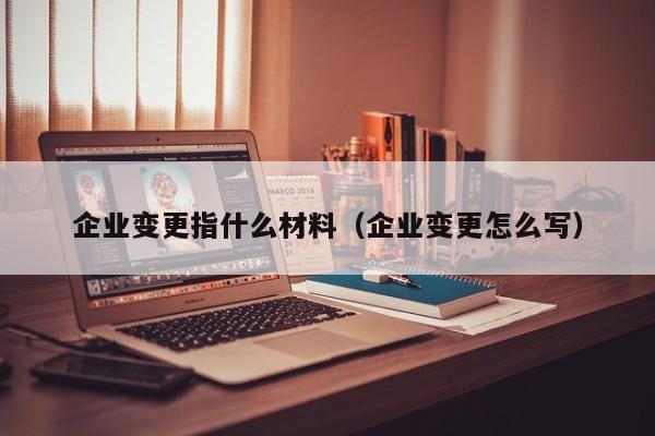 企业变更指什么材料（企业变更怎么写）