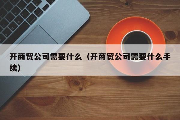 开商贸公司需要什么（开商贸公司需要什么手续）