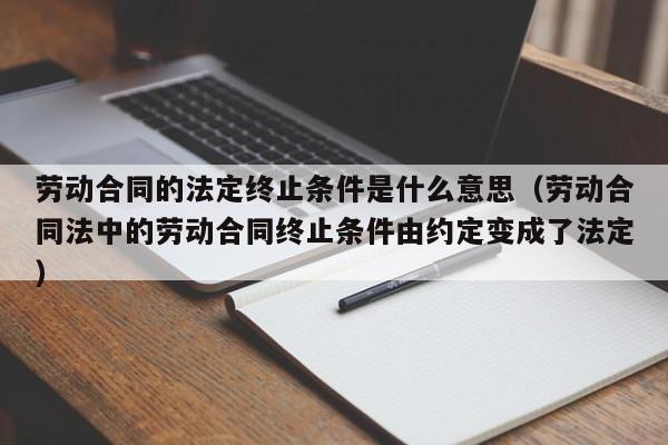 劳动合同的法定终止条件是什么意思（劳动合同法中的劳动合同终止条件由约定变成了法定）