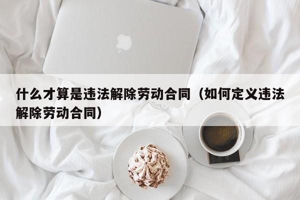 什么才算是违法解除劳动合同（如何定义违法解除劳动合同）