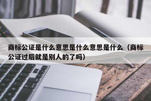 商标公证是什么意思是什么意思是什么（商标公证过后就是别人的了吗）