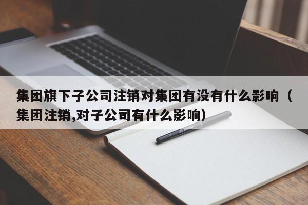 集团旗下子公司注销对集团有没有什么影响（集团注销,对子公司有什么影响）