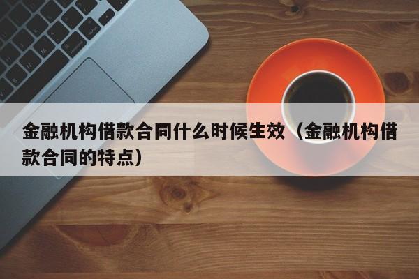 金融机构借款合同什么时候生效（金融机构借款合同的特点）