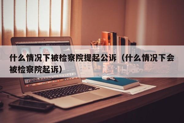 什么情况下被检察院提起公诉（什么情况下会被检察院起诉）