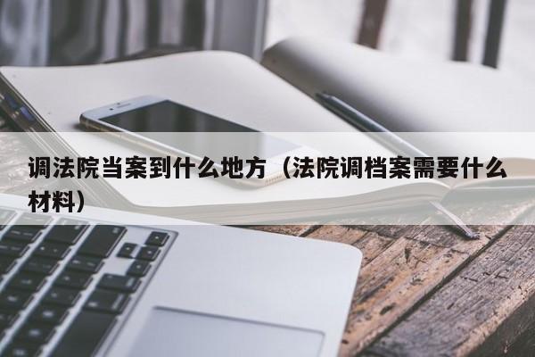 调法院当案到什么地方（法院调档案需要什么材料）