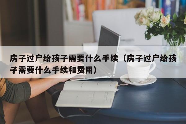 房子过户给孩子需要什么手续（房子过户给孩子需要什么手续和费用）