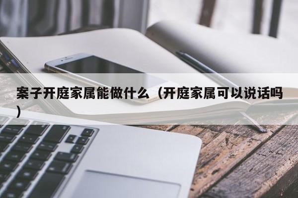 案子开庭家属能做什么（开庭家属可以说话吗）