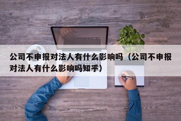 公司不申报对法人有什么影响吗（公司不申报对法人有什么影响吗知乎）