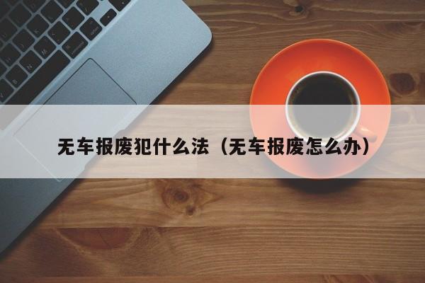 无车报废犯什么法（无车报废怎么办）