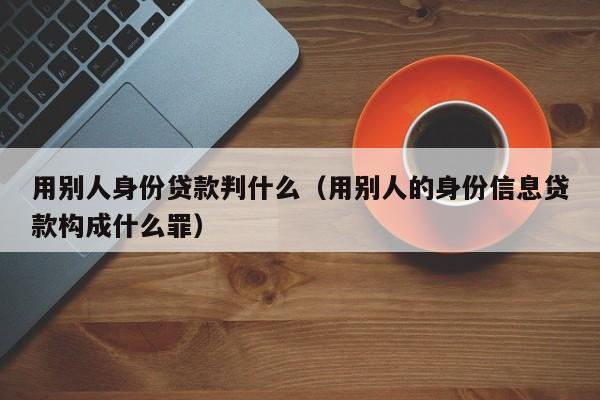 用别人身份贷款判什么（用别人的身份信息贷款构成什么罪）